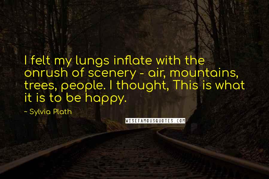 Sylvia Plath Quotes: I felt my lungs inflate with the onrush of scenery - air, mountains, trees, people. I thought, This is what it is to be happy.