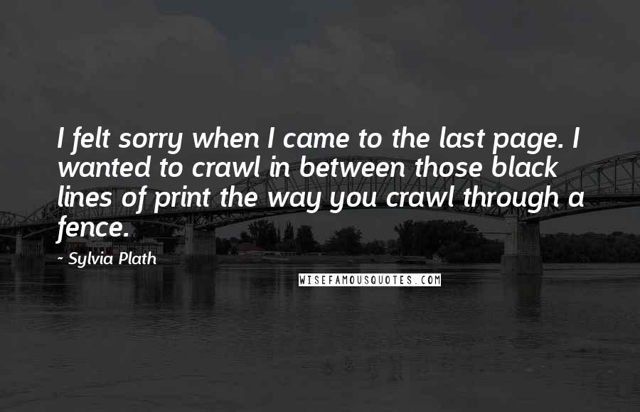 Sylvia Plath Quotes: I felt sorry when I came to the last page. I wanted to crawl in between those black lines of print the way you crawl through a fence.