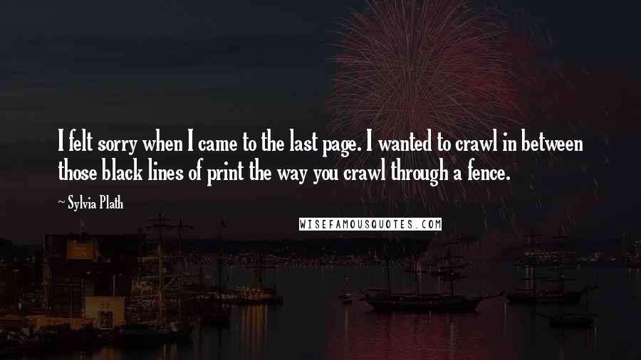 Sylvia Plath Quotes: I felt sorry when I came to the last page. I wanted to crawl in between those black lines of print the way you crawl through a fence.