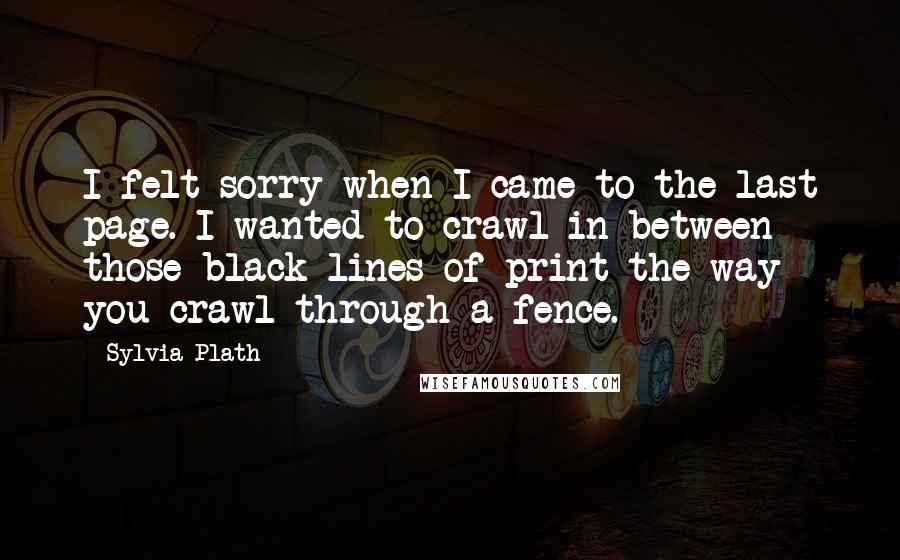 Sylvia Plath Quotes: I felt sorry when I came to the last page. I wanted to crawl in between those black lines of print the way you crawl through a fence.