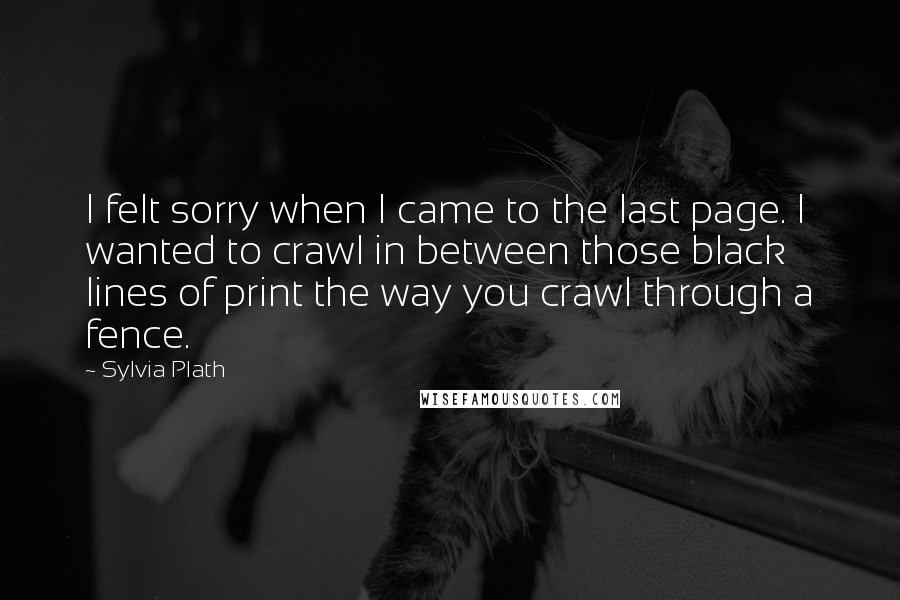 Sylvia Plath Quotes: I felt sorry when I came to the last page. I wanted to crawl in between those black lines of print the way you crawl through a fence.