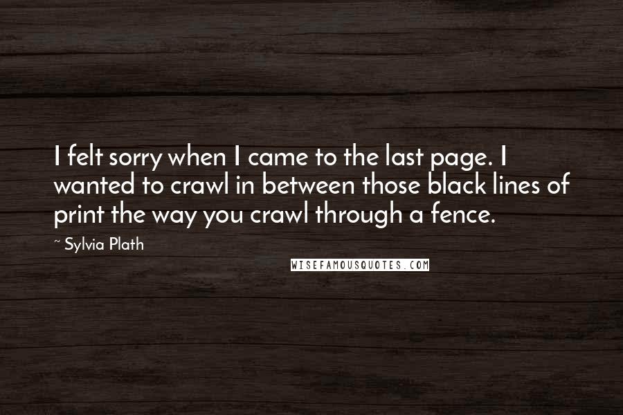 Sylvia Plath Quotes: I felt sorry when I came to the last page. I wanted to crawl in between those black lines of print the way you crawl through a fence.