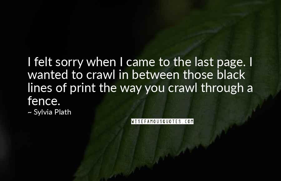 Sylvia Plath Quotes: I felt sorry when I came to the last page. I wanted to crawl in between those black lines of print the way you crawl through a fence.