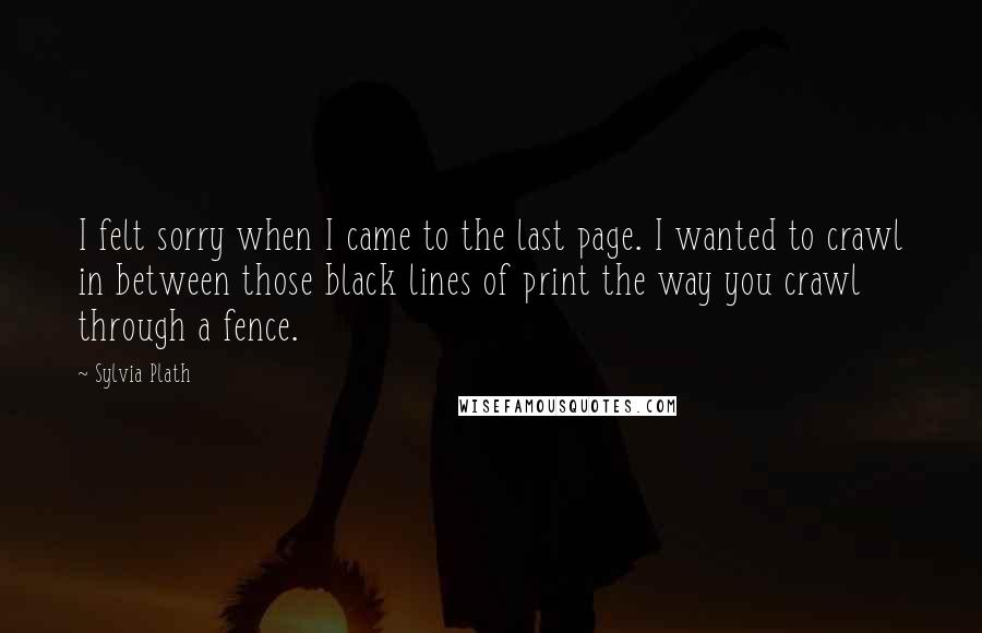 Sylvia Plath Quotes: I felt sorry when I came to the last page. I wanted to crawl in between those black lines of print the way you crawl through a fence.