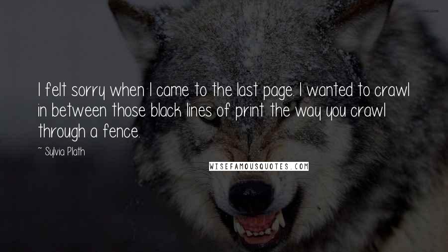 Sylvia Plath Quotes: I felt sorry when I came to the last page. I wanted to crawl in between those black lines of print the way you crawl through a fence.