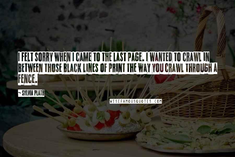 Sylvia Plath Quotes: I felt sorry when I came to the last page. I wanted to crawl in between those black lines of print the way you crawl through a fence.