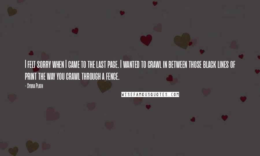 Sylvia Plath Quotes: I felt sorry when I came to the last page. I wanted to crawl in between those black lines of print the way you crawl through a fence.