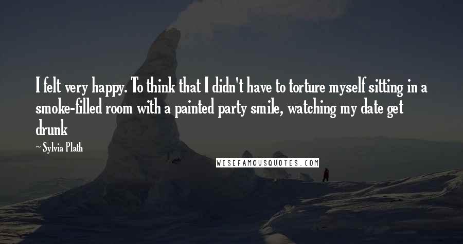 Sylvia Plath Quotes: I felt very happy. To think that I didn't have to torture myself sitting in a smoke-filled room with a painted party smile, watching my date get drunk