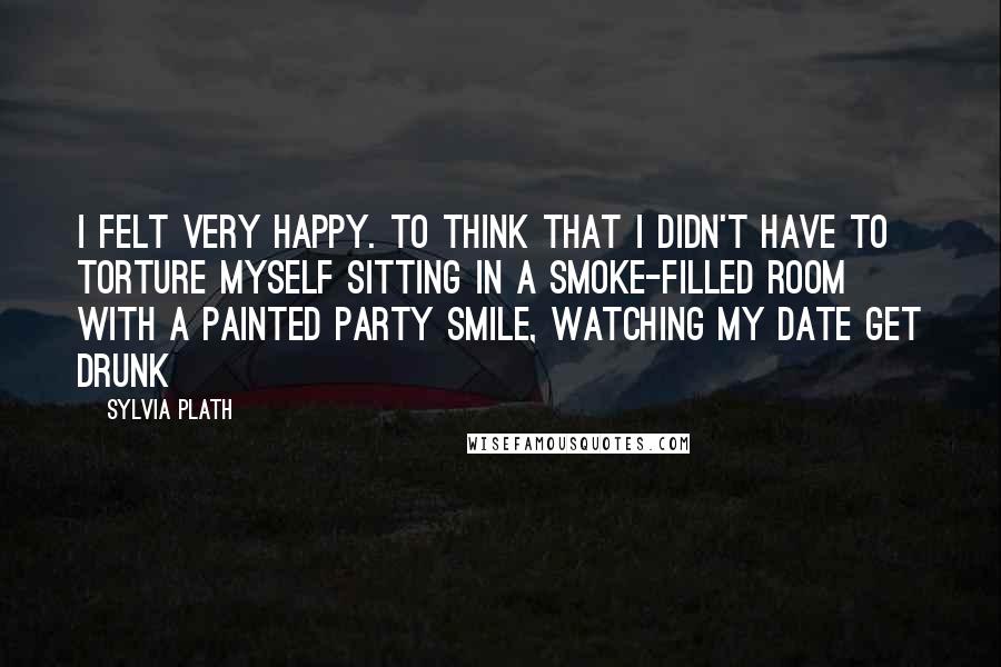 Sylvia Plath Quotes: I felt very happy. To think that I didn't have to torture myself sitting in a smoke-filled room with a painted party smile, watching my date get drunk