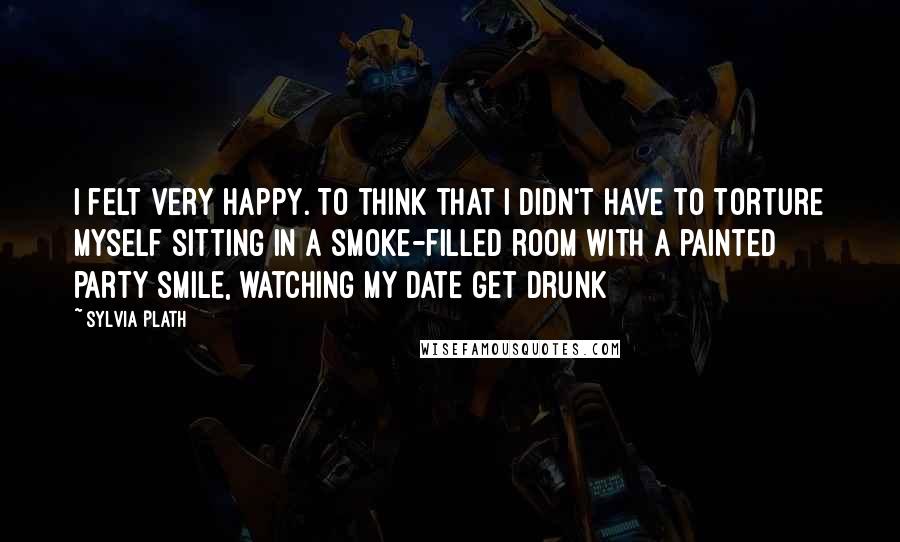 Sylvia Plath Quotes: I felt very happy. To think that I didn't have to torture myself sitting in a smoke-filled room with a painted party smile, watching my date get drunk