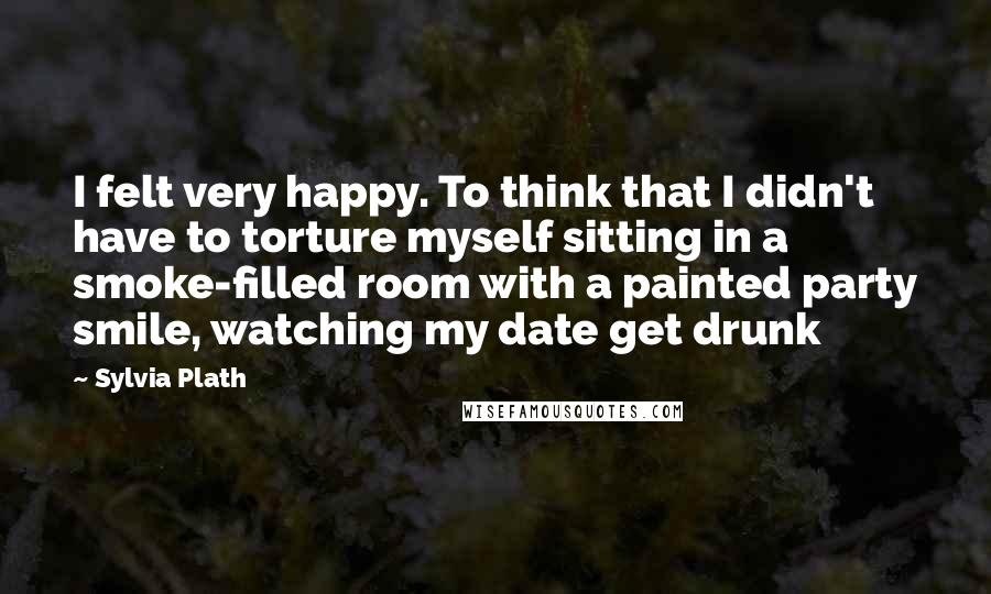 Sylvia Plath Quotes: I felt very happy. To think that I didn't have to torture myself sitting in a smoke-filled room with a painted party smile, watching my date get drunk