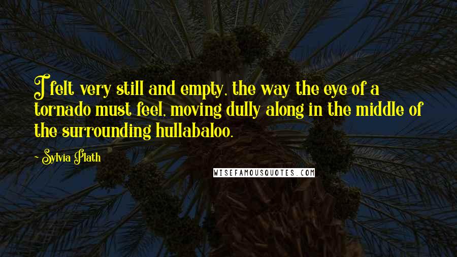 Sylvia Plath Quotes: I felt very still and empty, the way the eye of a tornado must feel, moving dully along in the middle of the surrounding hullabaloo.