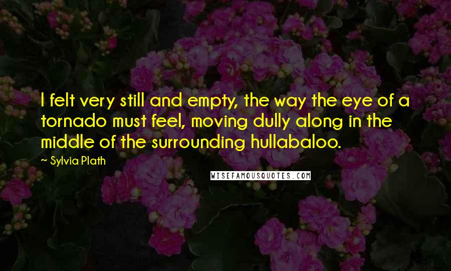 Sylvia Plath Quotes: I felt very still and empty, the way the eye of a tornado must feel, moving dully along in the middle of the surrounding hullabaloo.