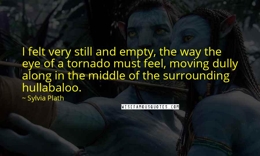 Sylvia Plath Quotes: I felt very still and empty, the way the eye of a tornado must feel, moving dully along in the middle of the surrounding hullabaloo.