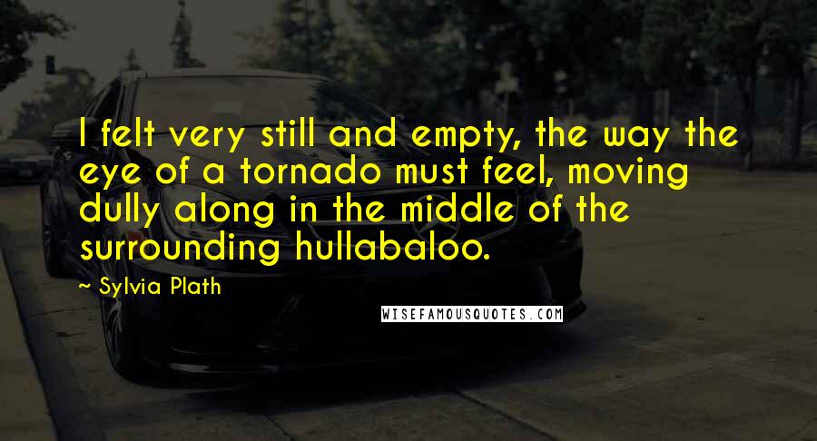 Sylvia Plath Quotes: I felt very still and empty, the way the eye of a tornado must feel, moving dully along in the middle of the surrounding hullabaloo.