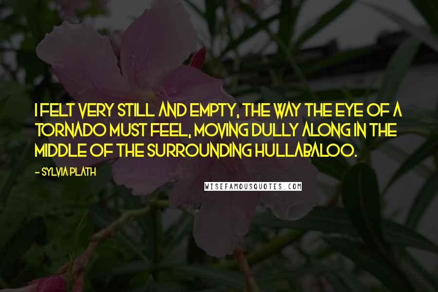 Sylvia Plath Quotes: I felt very still and empty, the way the eye of a tornado must feel, moving dully along in the middle of the surrounding hullabaloo.