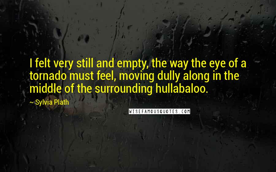 Sylvia Plath Quotes: I felt very still and empty, the way the eye of a tornado must feel, moving dully along in the middle of the surrounding hullabaloo.