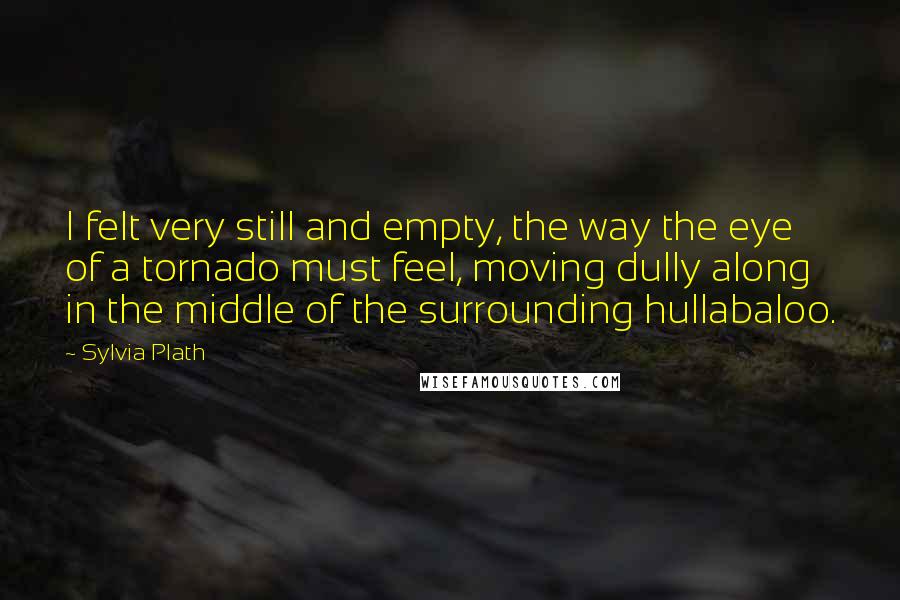 Sylvia Plath Quotes: I felt very still and empty, the way the eye of a tornado must feel, moving dully along in the middle of the surrounding hullabaloo.