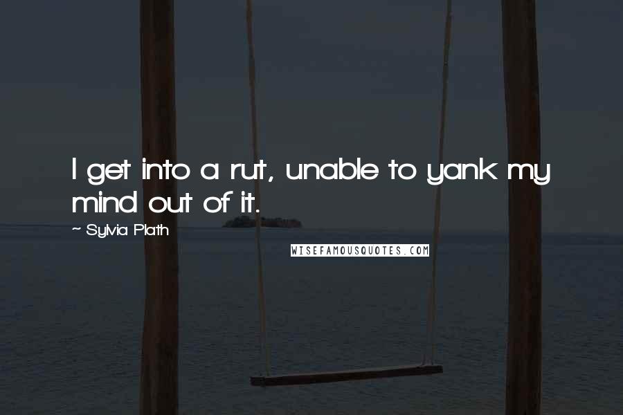 Sylvia Plath Quotes: I get into a rut, unable to yank my mind out of it.