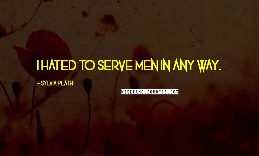 Sylvia Plath Quotes: I hated to serve men in any way.