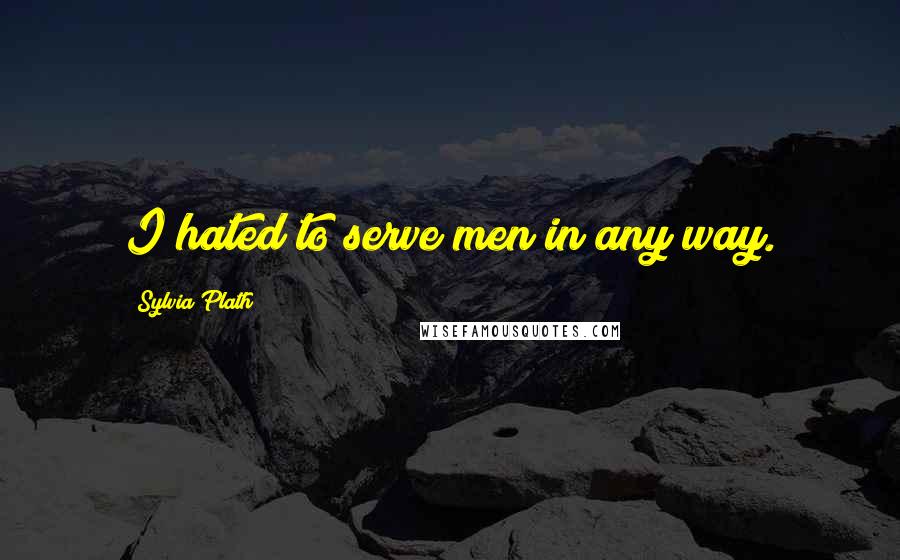 Sylvia Plath Quotes: I hated to serve men in any way.
