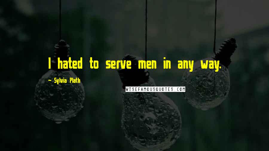 Sylvia Plath Quotes: I hated to serve men in any way.