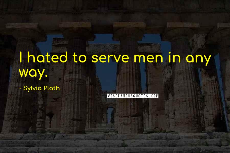 Sylvia Plath Quotes: I hated to serve men in any way.