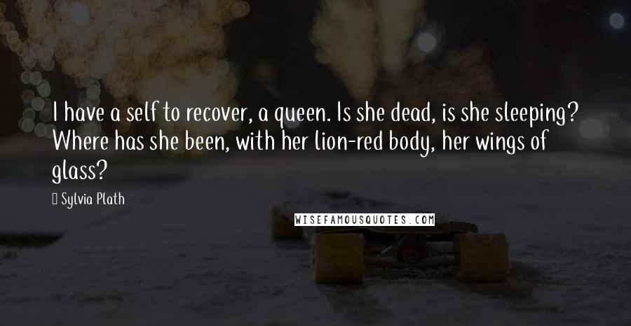 Sylvia Plath Quotes: I have a self to recover, a queen. Is she dead, is she sleeping? Where has she been, with her lion-red body, her wings of glass?