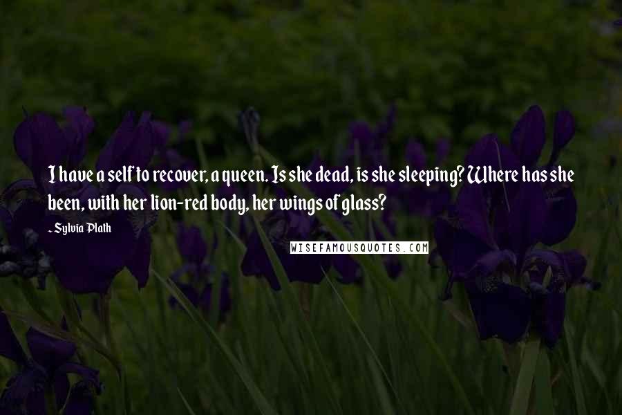 Sylvia Plath Quotes: I have a self to recover, a queen. Is she dead, is she sleeping? Where has she been, with her lion-red body, her wings of glass?