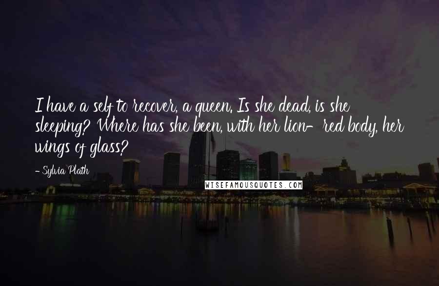 Sylvia Plath Quotes: I have a self to recover, a queen. Is she dead, is she sleeping? Where has she been, with her lion-red body, her wings of glass?