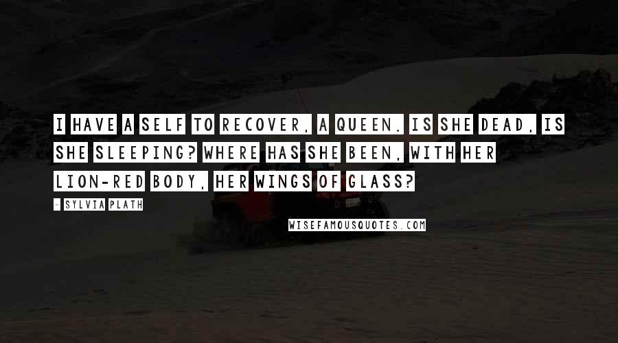 Sylvia Plath Quotes: I have a self to recover, a queen. Is she dead, is she sleeping? Where has she been, with her lion-red body, her wings of glass?