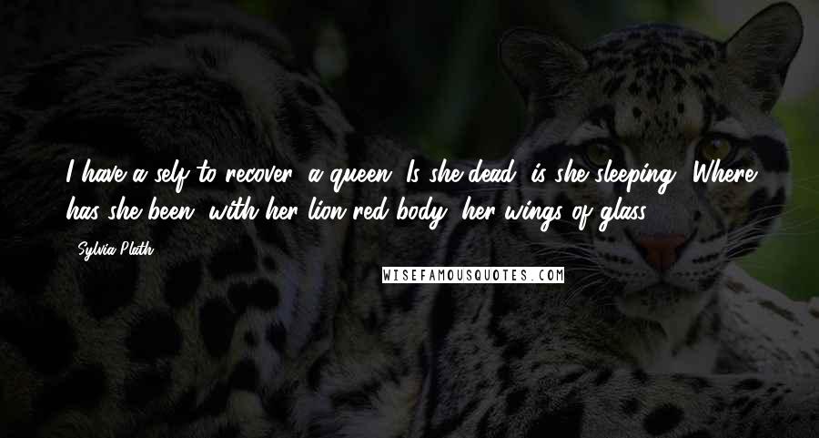 Sylvia Plath Quotes: I have a self to recover, a queen. Is she dead, is she sleeping? Where has she been, with her lion-red body, her wings of glass?