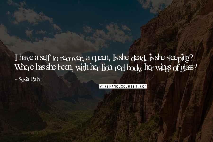 Sylvia Plath Quotes: I have a self to recover, a queen. Is she dead, is she sleeping? Where has she been, with her lion-red body, her wings of glass?
