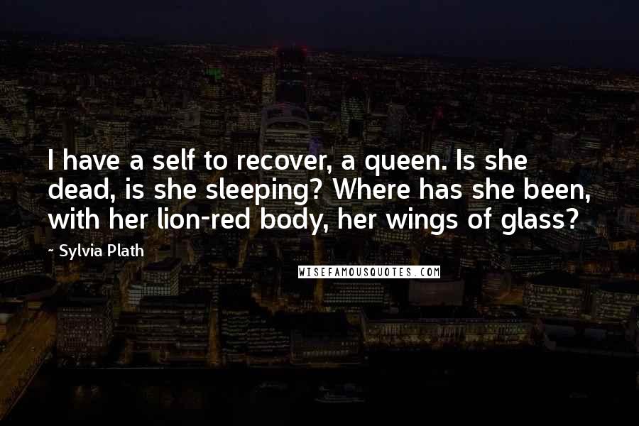 Sylvia Plath Quotes: I have a self to recover, a queen. Is she dead, is she sleeping? Where has she been, with her lion-red body, her wings of glass?
