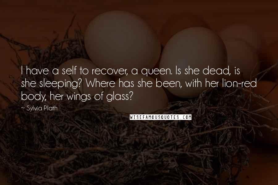 Sylvia Plath Quotes: I have a self to recover, a queen. Is she dead, is she sleeping? Where has she been, with her lion-red body, her wings of glass?