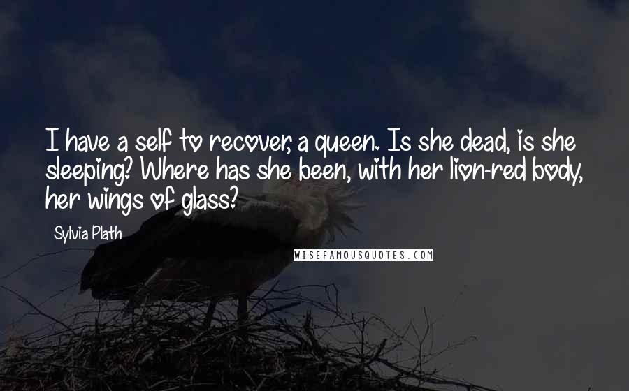 Sylvia Plath Quotes: I have a self to recover, a queen. Is she dead, is she sleeping? Where has she been, with her lion-red body, her wings of glass?