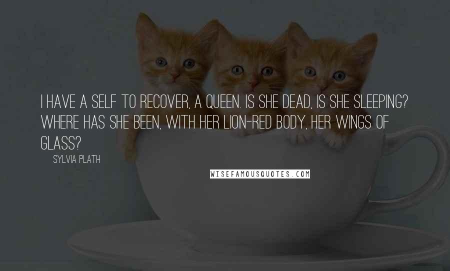 Sylvia Plath Quotes: I have a self to recover, a queen. Is she dead, is she sleeping? Where has she been, with her lion-red body, her wings of glass?