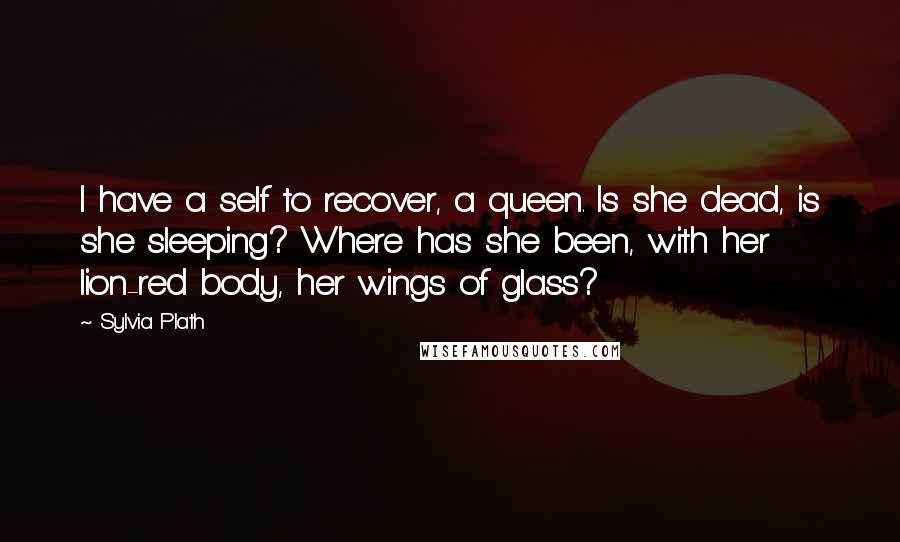 Sylvia Plath Quotes: I have a self to recover, a queen. Is she dead, is she sleeping? Where has she been, with her lion-red body, her wings of glass?