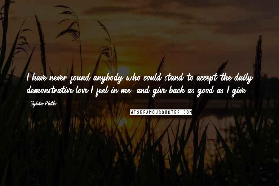 Sylvia Plath Quotes: I have never found anybody who could stand to accept the daily demonstrative love I feel in me, and give back as good as I give.