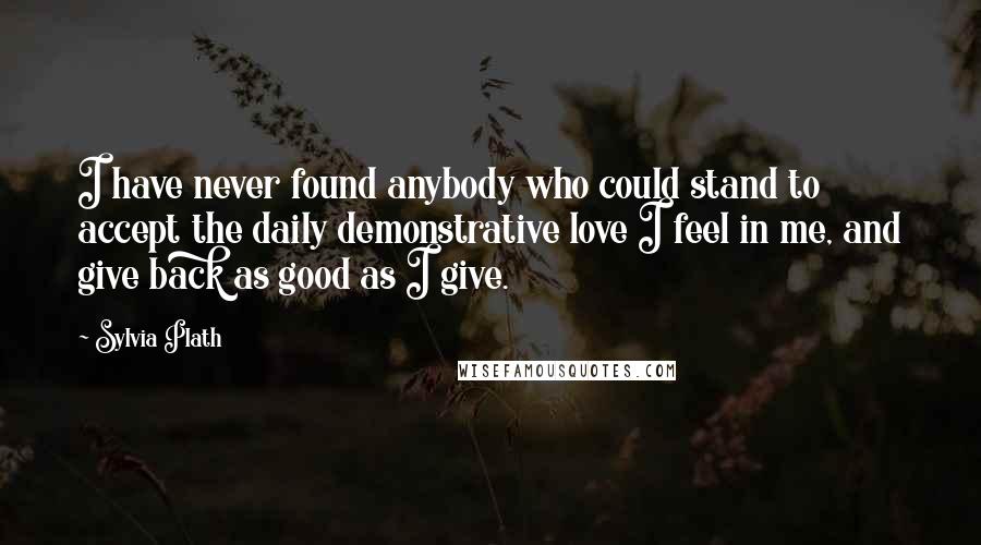 Sylvia Plath Quotes: I have never found anybody who could stand to accept the daily demonstrative love I feel in me, and give back as good as I give.