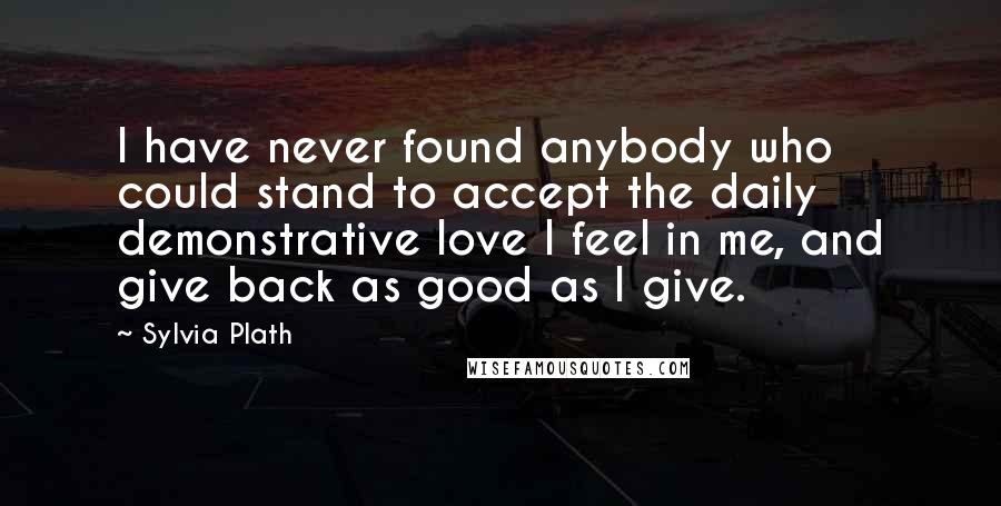 Sylvia Plath Quotes: I have never found anybody who could stand to accept the daily demonstrative love I feel in me, and give back as good as I give.