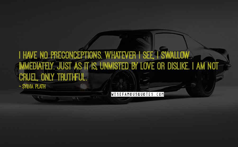 Sylvia Plath Quotes: I have no preconceptions. Whatever I see, I swallow immediately. Just as it is, unmisted by love or dislike. I am not cruel, only truthful.