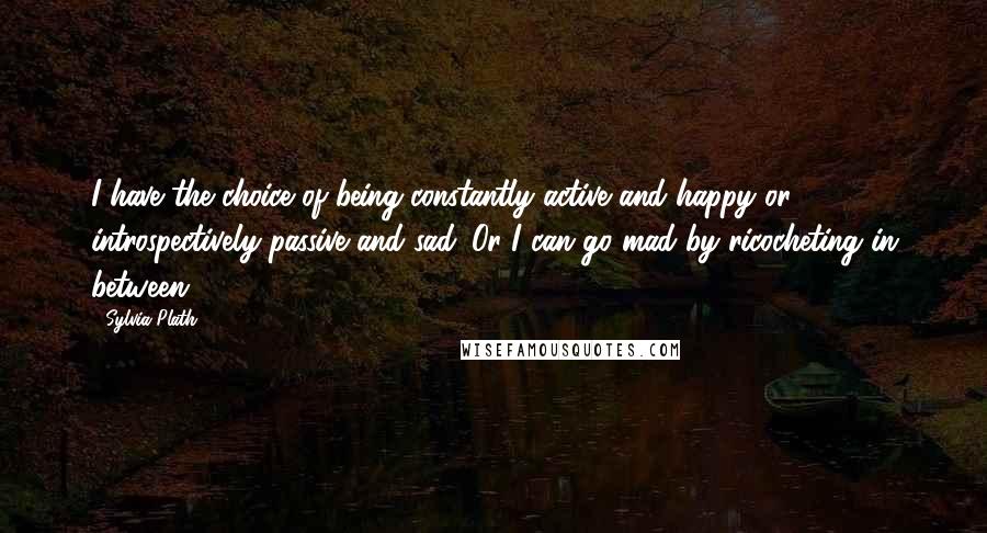 Sylvia Plath Quotes: I have the choice of being constantly active and happy or introspectively passive and sad. Or I can go mad by ricocheting in between.