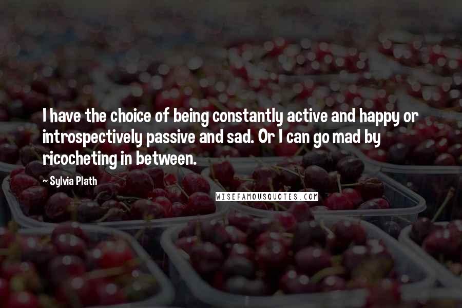 Sylvia Plath Quotes: I have the choice of being constantly active and happy or introspectively passive and sad. Or I can go mad by ricocheting in between.