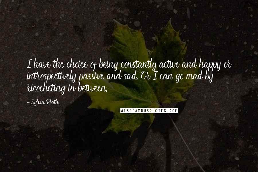 Sylvia Plath Quotes: I have the choice of being constantly active and happy or introspectively passive and sad. Or I can go mad by ricocheting in between.