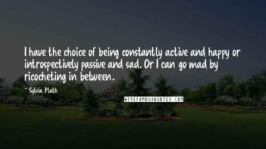 Sylvia Plath Quotes: I have the choice of being constantly active and happy or introspectively passive and sad. Or I can go mad by ricocheting in between.