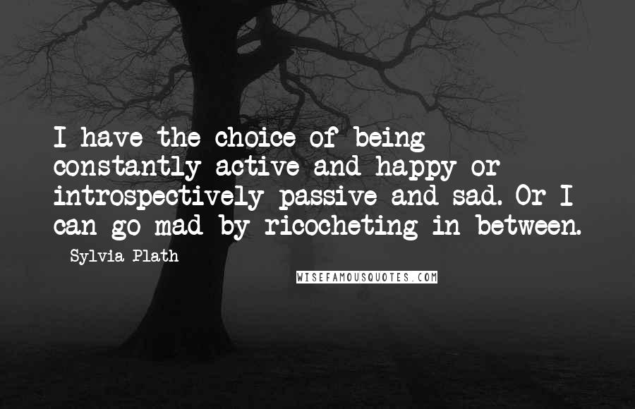 Sylvia Plath Quotes: I have the choice of being constantly active and happy or introspectively passive and sad. Or I can go mad by ricocheting in between.