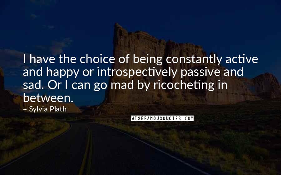 Sylvia Plath Quotes: I have the choice of being constantly active and happy or introspectively passive and sad. Or I can go mad by ricocheting in between.