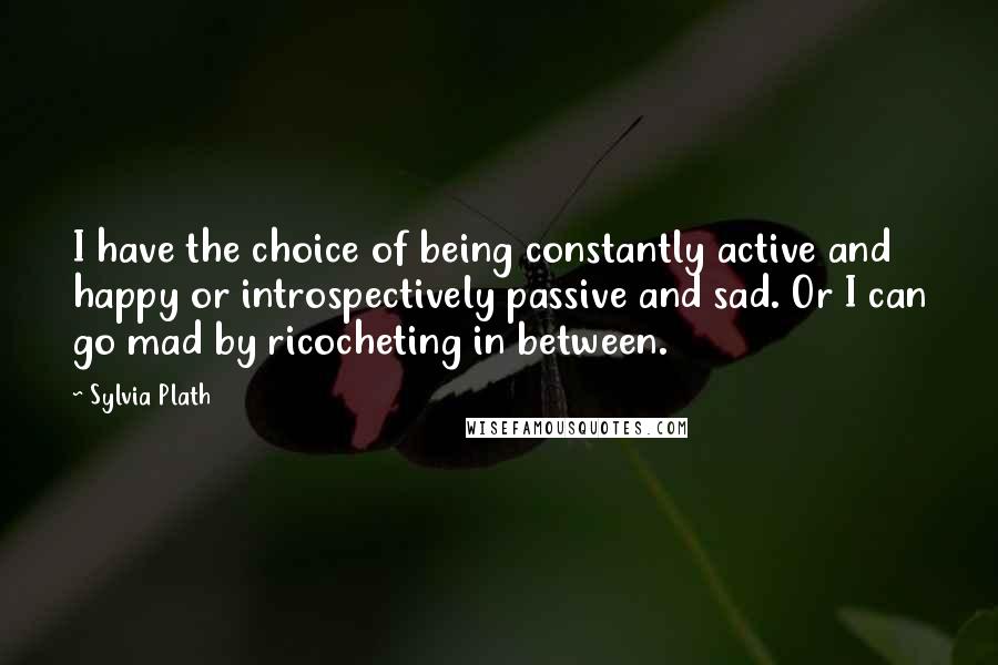 Sylvia Plath Quotes: I have the choice of being constantly active and happy or introspectively passive and sad. Or I can go mad by ricocheting in between.