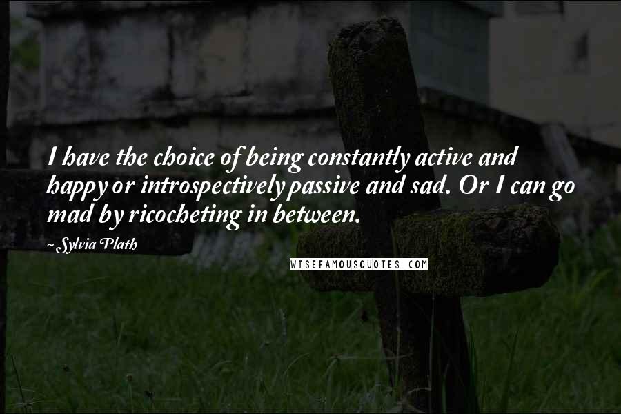 Sylvia Plath Quotes: I have the choice of being constantly active and happy or introspectively passive and sad. Or I can go mad by ricocheting in between.